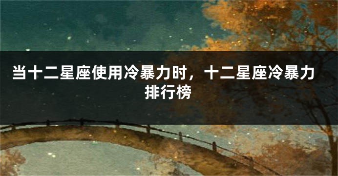 当十二星座使用冷暴力时，十二星座冷暴力排行榜