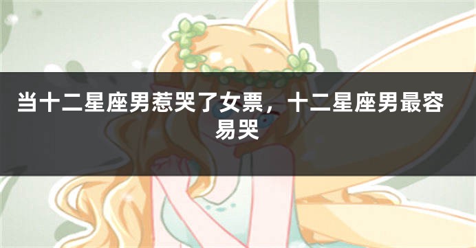 当十二星座男惹哭了女票，十二星座男最容易哭