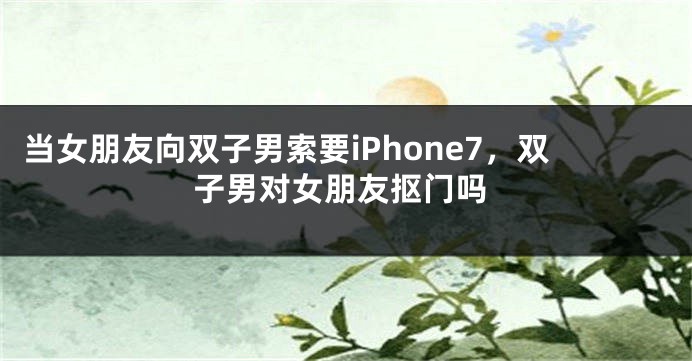 当女朋友向双子男索要iPhone7，双子男对女朋友抠门吗