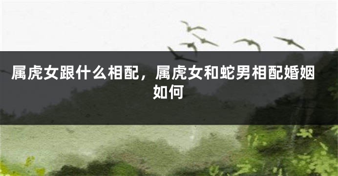 属虎女跟什么相配，属虎女和蛇男相配婚姻如何