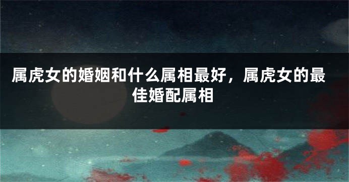 属虎女的婚姻和什么属相最好，属虎女的最佳婚配属相