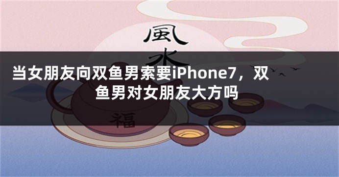 当女朋友向双鱼男索要iPhone7，双鱼男对女朋友大方吗