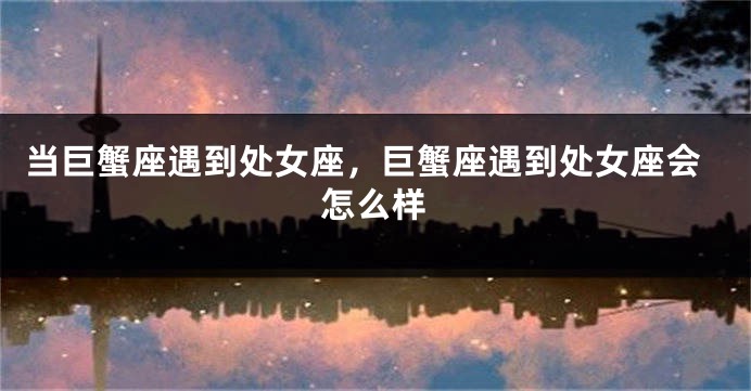 当巨蟹座遇到处女座，巨蟹座遇到处女座会怎么样
