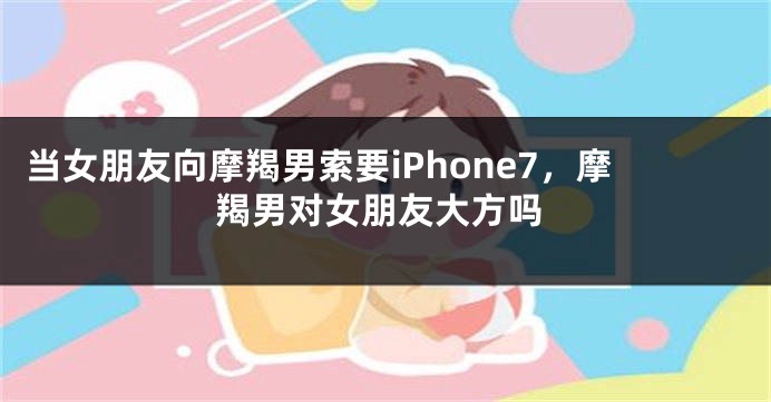 当女朋友向摩羯男索要iPhone7，摩羯男对女朋友大方吗