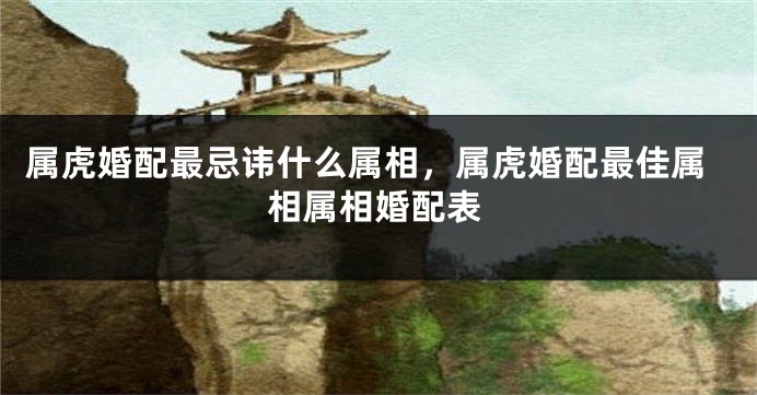属虎婚配最忌讳什么属相,属虎婚配最佳属相属相婚配表