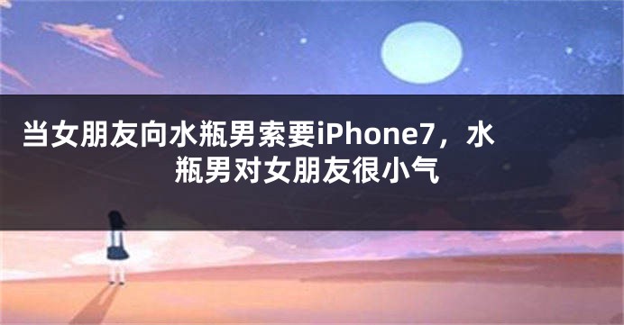 当女朋友向水瓶男索要iPhone7，水瓶男对女朋友很小气