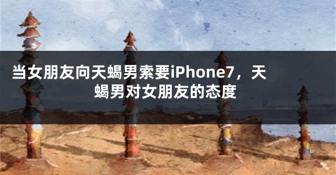 当女朋友向天蝎男索要iPhone7，天蝎男对女朋友的态度