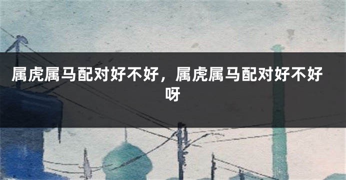 属虎属马配对好不好，属虎属马配对好不好呀