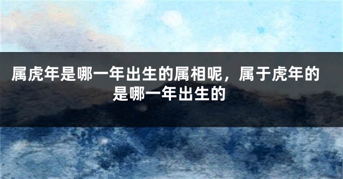 属虎年是哪一年出生的属相呢，属于虎年的是哪一年出生的