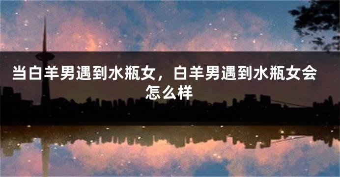 当白羊男遇到水瓶女，白羊男遇到水瓶女会怎么样
