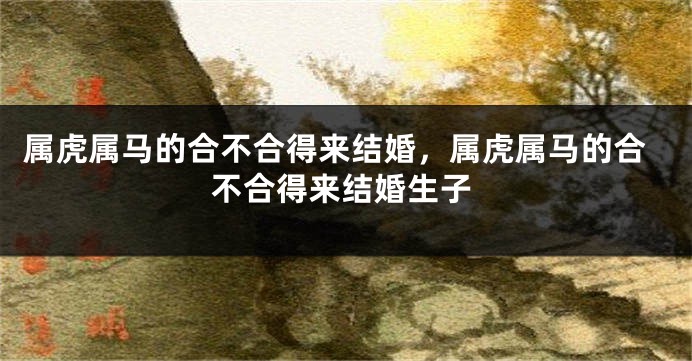 属虎属马的合不合得来结婚，属虎属马的合不合得来结婚生子