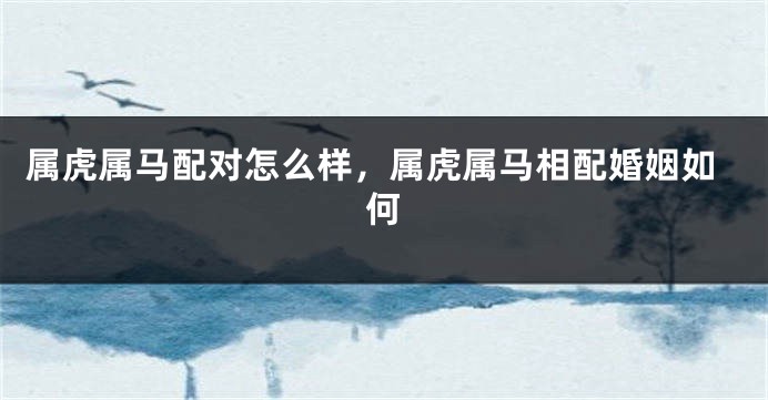 属虎属马配对怎么样，属虎属马相配婚姻如何