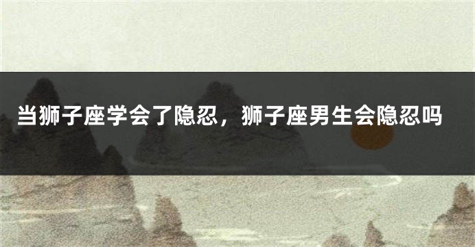 当狮子座学会了隐忍，狮子座男生会隐忍吗
