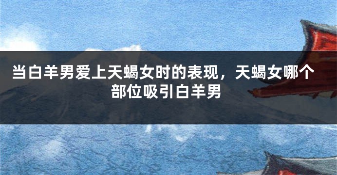 当白羊男爱上天蝎女时的表现，天蝎女哪个部位吸引白羊男