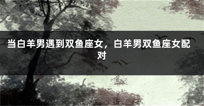当白羊男遇到双鱼座女，白羊男双鱼座女配对