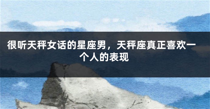 很听天秤女话的星座男，天秤座真正喜欢一个人的表现