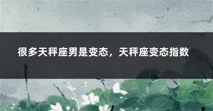 很多天秤座男是变态，天秤座变态指数