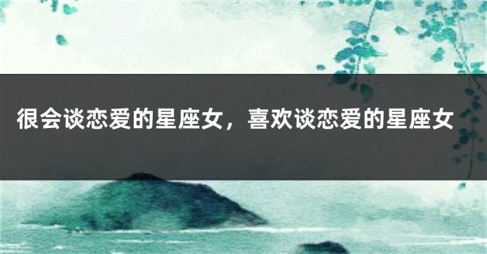 很会谈恋爱的星座女，喜欢谈恋爱的星座女