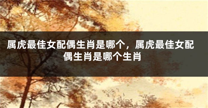 属虎最佳女配偶生肖是哪个，属虎最佳女配偶生肖是哪个生肖