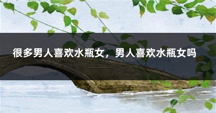 很多男人喜欢水瓶女，男人喜欢水瓶女吗