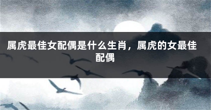 属虎最佳女配偶是什么生肖，属虎的女最佳配偶