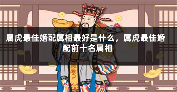 属虎最佳婚配属相最好是什么，属虎最佳婚配前十名属相