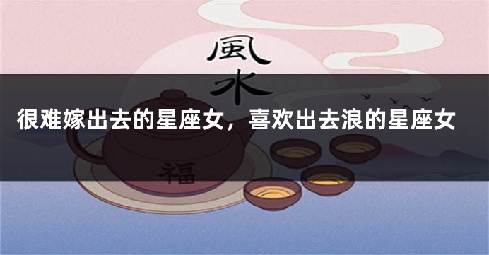 很难嫁出去的星座女，喜欢出去浪的星座女
