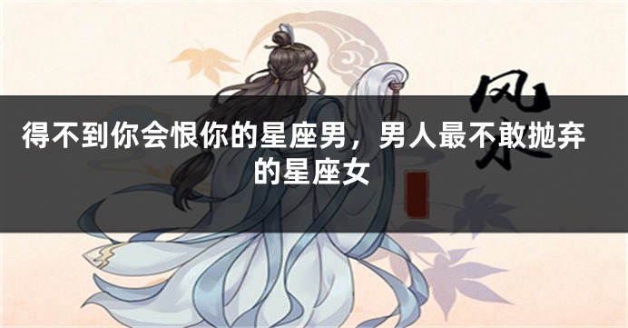 得不到你会恨你的星座男，男人最不敢抛弃的星座女