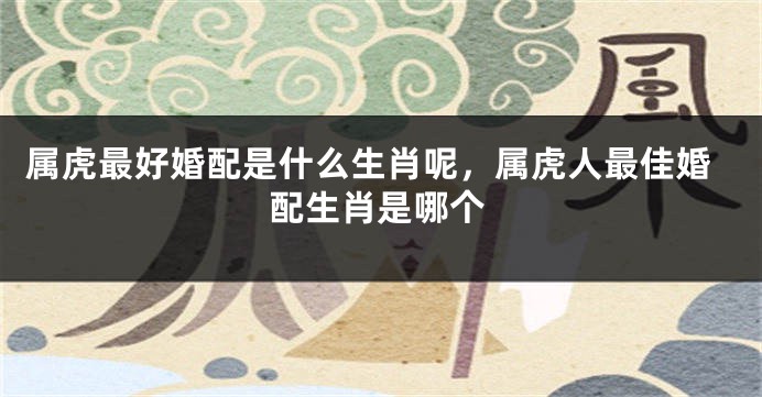 属虎最好婚配是什么生肖呢，属虎人最佳婚配生肖是哪个