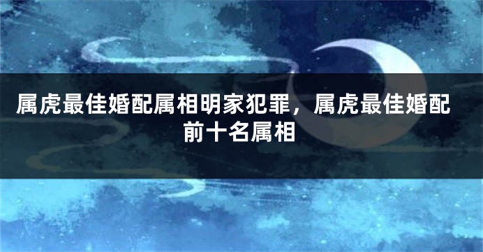 属虎最佳婚配属相明家犯罪，属虎最佳婚配前十名属相