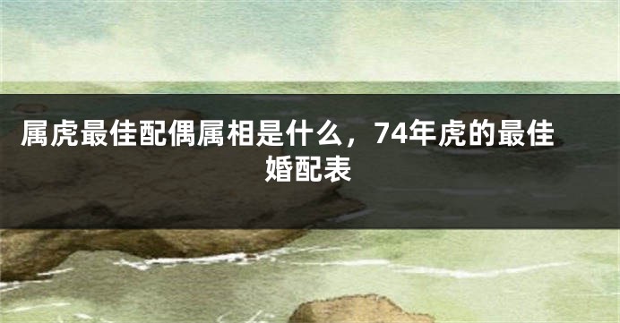 属虎最佳配偶属相是什么，74年虎的最佳婚配表