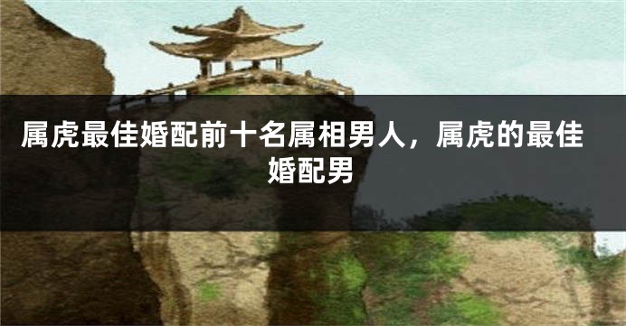 属虎最佳婚配前十名属相男人，属虎的最佳婚配男