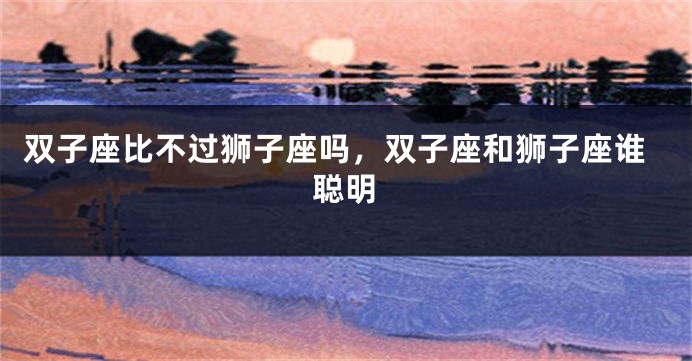 双子座比不过狮子座吗，双子座和狮子座谁聪明