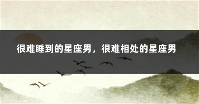 很难睡到的星座男，很难相处的星座男