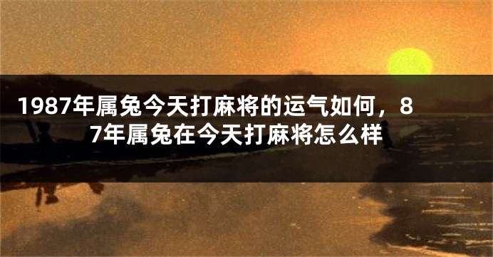 1987年属兔今天打麻将的运气如何，87年属兔在今天打麻将怎么样