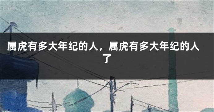 属虎有多大年纪的人，属虎有多大年纪的人了