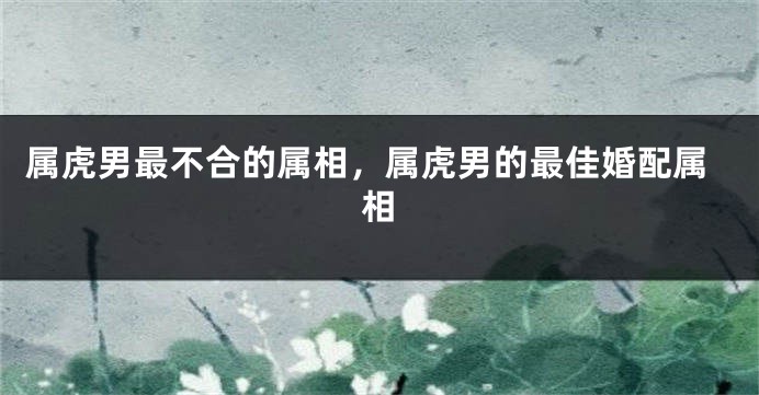 属虎男最不合的属相，属虎男的最佳婚配属相