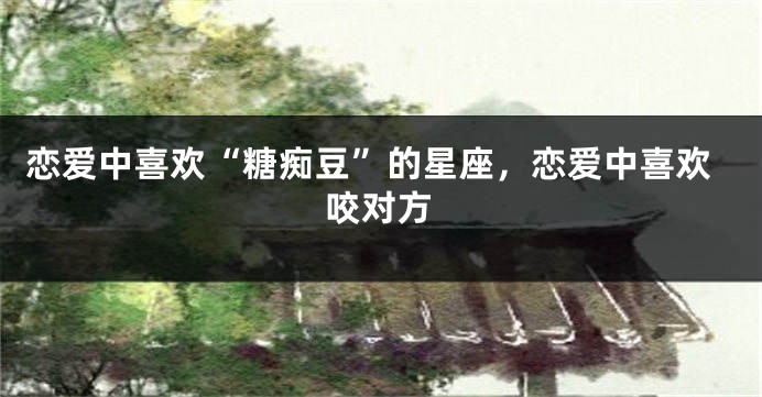 恋爱中喜欢“糖痴豆”的星座，恋爱中喜欢咬对方