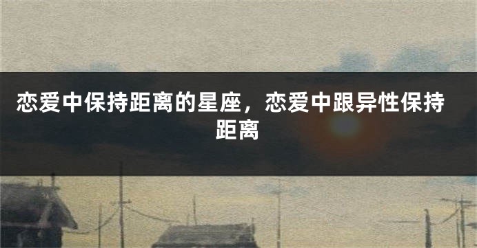 恋爱中保持距离的星座，恋爱中跟异性保持距离