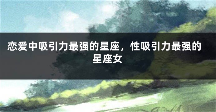 恋爱中吸引力最强的星座，性吸引力最强的星座女