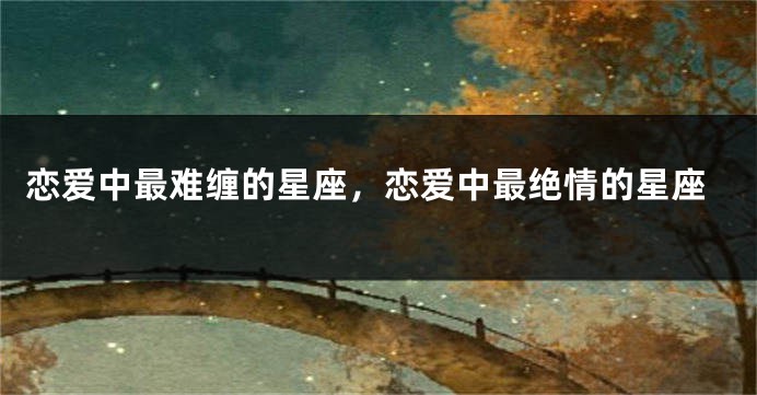 恋爱中最难缠的星座,恋爱中最绝情的星座