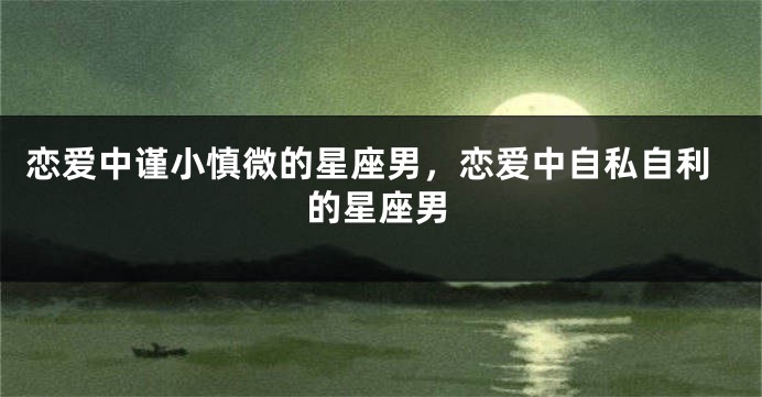 恋爱中谨小慎微的星座男，恋爱中自私自利的星座男