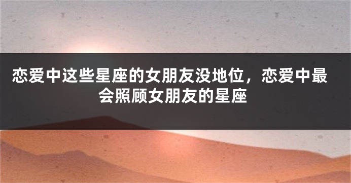 恋爱中这些星座的女朋友没地位，恋爱中最会照顾女朋友的星座