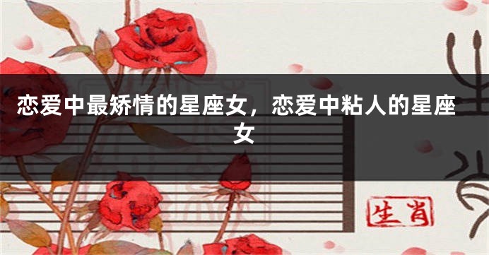 恋爱中最矫情的星座女，恋爱中粘人的星座女