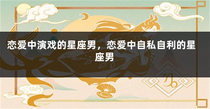 恋爱中演戏的星座男，恋爱中自私自利的星座男