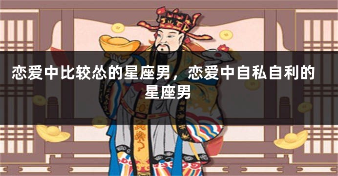恋爱中比较怂的星座男，恋爱中自私自利的星座男
