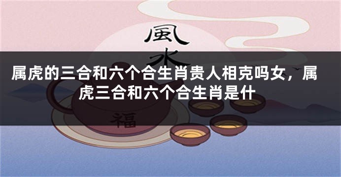 属虎的三合和六个合生肖贵人相克吗女，属虎三合和六个合生肖是什