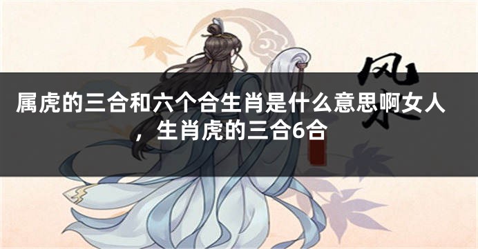 属虎的三合和六个合生肖是什么意思啊女人，生肖虎的三合6合