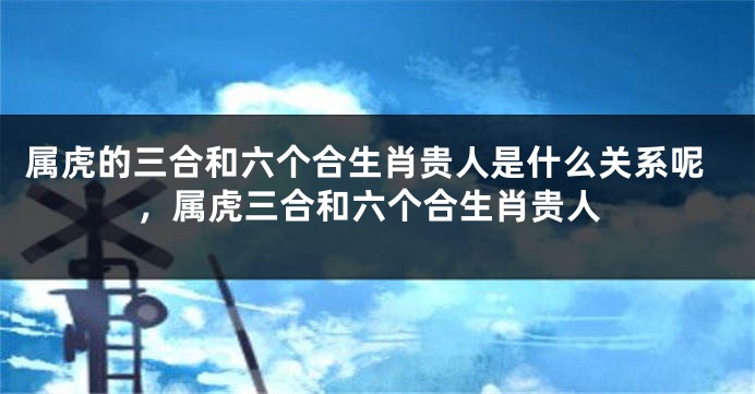 属虎的三合和六个合生肖贵人是什么关系呢，属虎三合和六个合生肖贵人