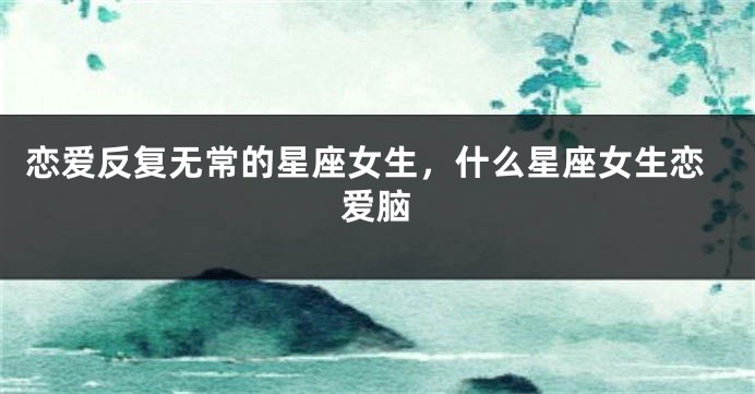 恋爱反复无常的星座女生，什么星座女生恋爱脑